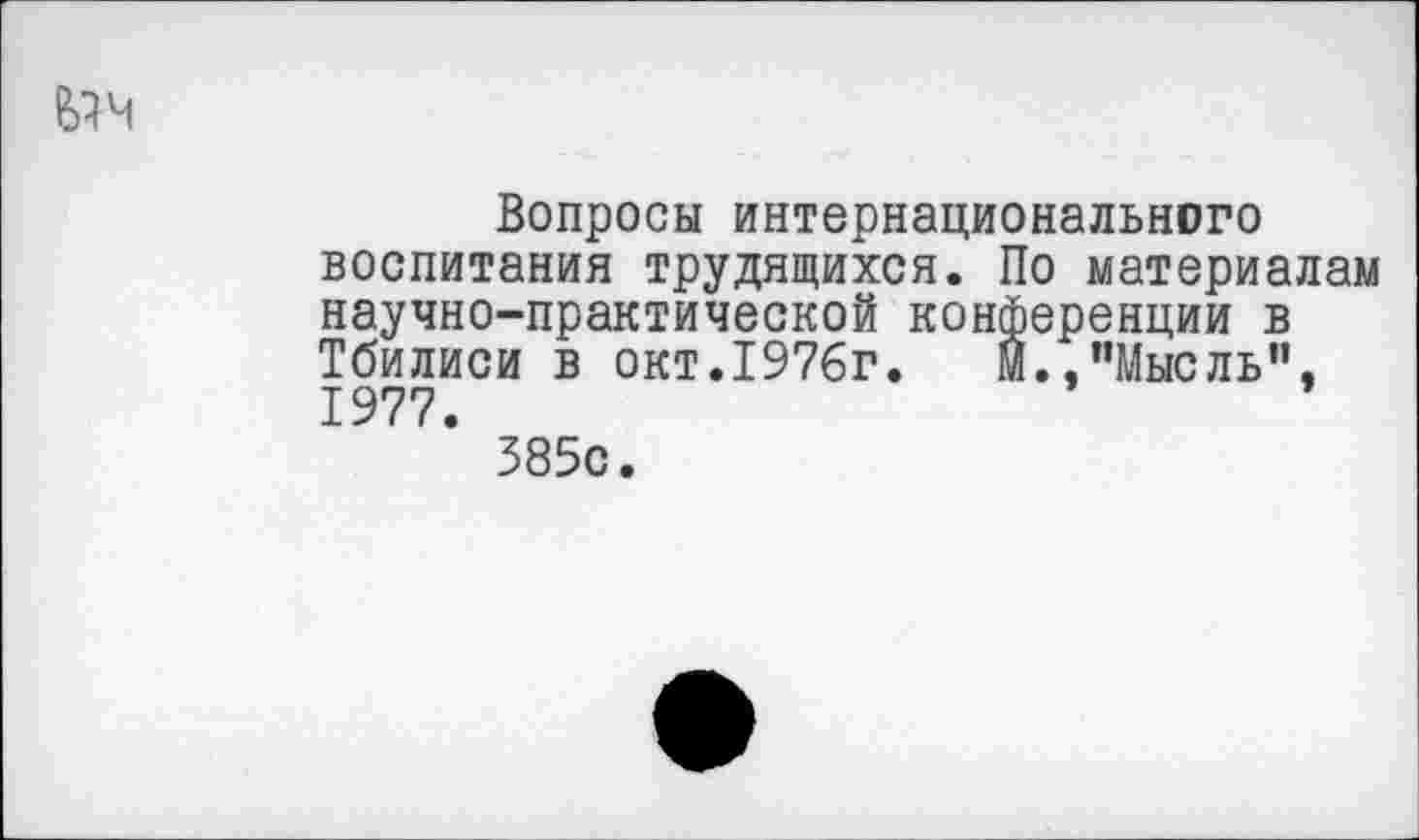 ﻿^ч
Вопросы интернационального воспитания трудящихся. По материалам научно-практической конференции в Тбилиси в окт.1976г.	м.,"Мысль",
1977.
385с.